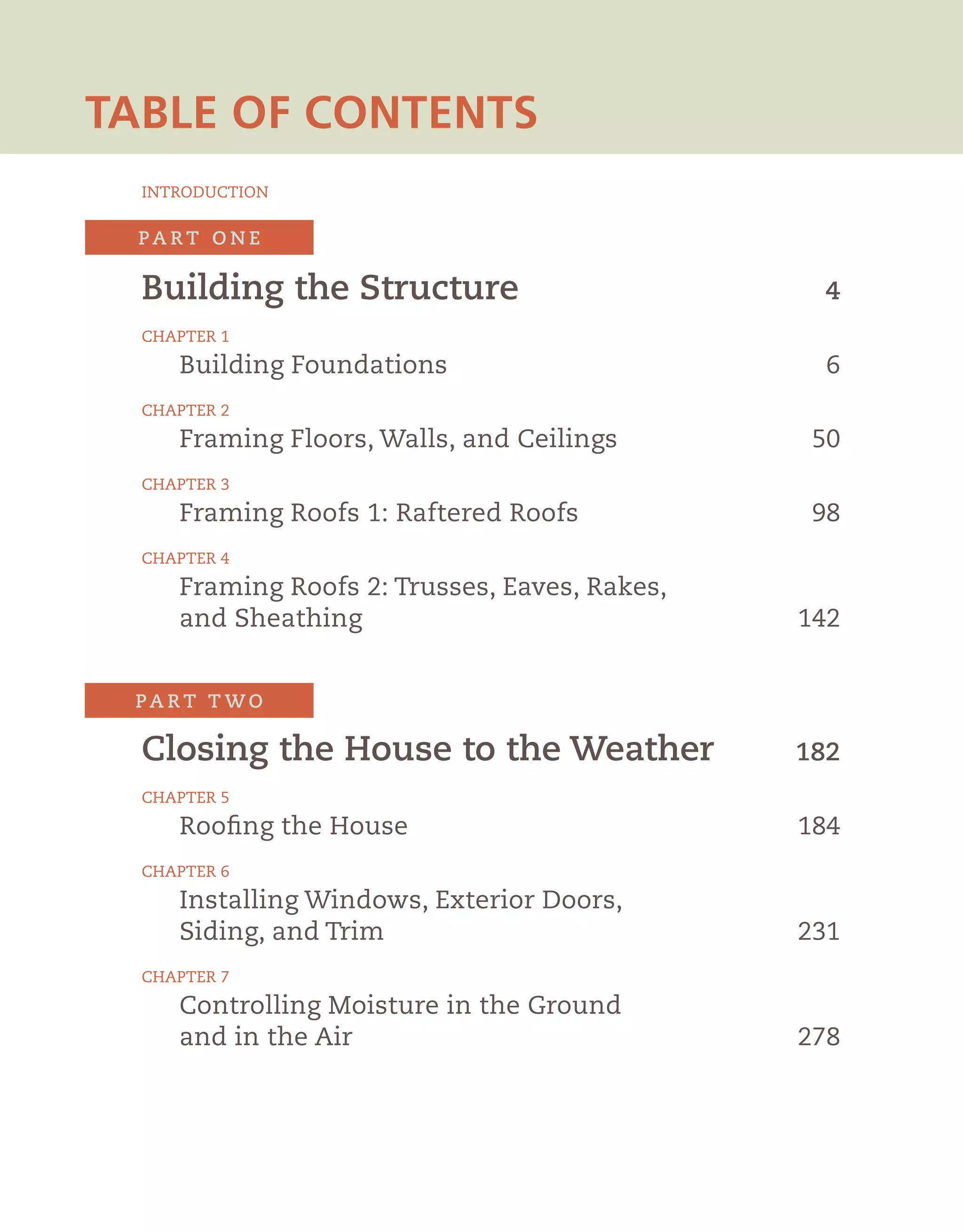Building the Structure	 4
	 Chapter 1
	 Building Foundations	6
	Chapter 2
	 Framing Floors, Walls, and Ceilings	 50
	Chapter 3
	 Framing Roofs 1: Raftered Roofs	 98
	 Chapter 4
	 Framing Roofs 2: Trusses, Eaves, Rakes,
	 and Sheathing	142
	 Closing the House to the Weather	 182
	Chapter 5
	 Roofing the House	184
	 Chapter 6
	 Installing Windows, Exterior Doors,
	 Siding, and Trim	 231
	Chapter 7
	 Controlling Moisture in the Ground
	 and in the Air	278
	
pa r t tw o
pa r t o n e
	 introduction
table of contents
 