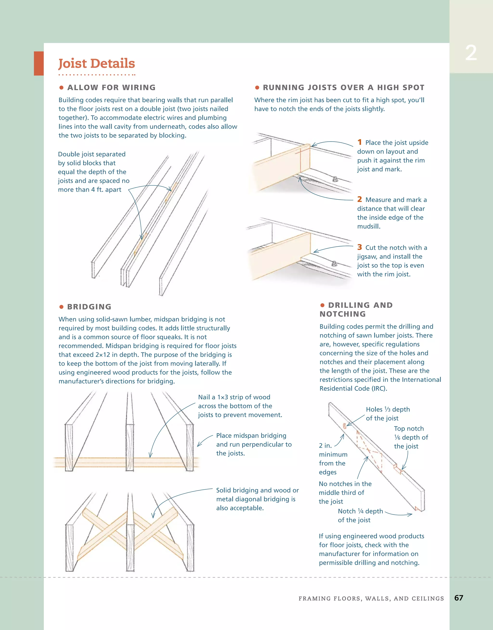 2
Joist Details
• ALLOW FOR WIRING
Building codes require that bearing walls that run parallel
to the floor joists rest on a double joist (two joists nailed
together). To accommodate electric wires and plumbing
lines into the wall cavity from underneath, codes also allow
the two joists to be separated by blocking.
• RUNNING JOISTS OVER A HIGH SPOT
Where the rim joist has been cut to fit a high spot, you’ll
have to notch the ends of the joists slightly.
• BRIDGING
When using solid-sawn lumber, midspan bridging is not
required by most building codes. It adds little structurally
and is a common source of floor squeaks. It is not
recommended. Midspan bridging is required for floor joists
that exceed 2×12 in depth. The purpose of the bridging is
to keep the bottom of the joist from moving laterally. If
using engineered wood products for the joists, follow the
manufacturer’s directions for bridging.
• DRILLING AND
NOTCHING
Building codes permit the drilling and
notching of sawn lumber joists. There
are, however, specific regulations
concerning the size of the holes and
notches and their placement along
the length of the joist. These are the
restrictions specified in the International
Residential Code (IRC).
Nail a 1×3 strip of wood
across the bottom of the
joists to prevent movement.
Solid bridging and wood or
metal diagonal bridging is
also acceptable.
Place midspan bridging
and run perpendicular to
the joists.
3 Cut the notch with a
jigsaw, and install the
joist so the top is even
with the rim joist.
2 Measure and mark a
distance that will clear
the inside edge of the
mudsill.
1 Place the joist upside
down on layout and
push it against the rim
joist and mark.
If using engineered wood products
for floor joists, check with the
manufacturer for information on
permissible drilling and notching.
Notch 1⁄4 depth
of the joist
No notches in the
middle third of
the joist
2 in.
minimum
from the
edges
Holes 1⁄3 depth
of the joist
Top notch
1⁄6 depth of
the joist
3
jigsaw, and install the
joist so the top is even
with the rim joist.
2
distance that will clear
the inside edge of the
mudsill.
1
down on layout and
push it against the rim
joist and mark.
Double joist separated
by solid blocks that
equal the depth of the
joists and are spaced no
more than 4 ft. apart
	 Framing	Floors,	walls,	and	ceilings 67
2
 