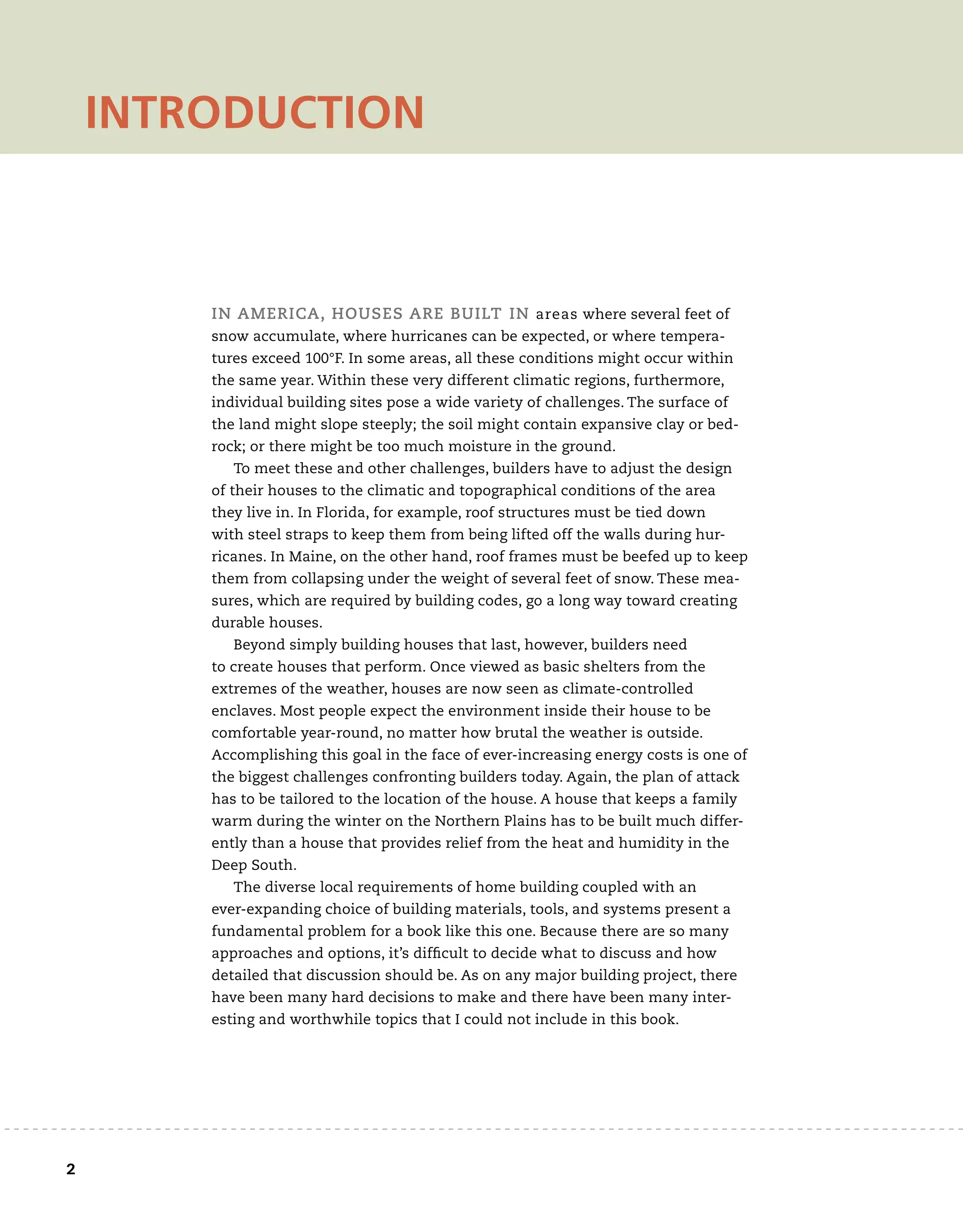 2	
In America, houses are built in areas where several feet of
snow accumulate, where hurricanes can be expected, or where tempera-
tures exceed 100°F. In some areas, all these conditions might occur within
the same year. Within these very different climatic regions, furthermore,
individual building sites pose a wide variety of challenges. The surface of
the land might slope steeply; the soil might contain expansive clay or bed-
rock; or there might be too much moisture in the ground.
To meet these and other challenges, builders have to adjust the design
of their houses to the climatic and topographical conditions of the area
they live in. In Florida, for example, roof structures must be tied down
with steel straps to keep them from being lifted off the walls during hur-
ricanes. In Maine, on the other hand, roof frames must be beefed up to keep
them from collapsing under the weight of several feet of snow. These mea-
sures, which are required by building codes, go a long way toward creating
durable houses.
Beyond simply building houses that last, however, builders need
to create houses that perform. Once viewed as basic shelters from the
extremes of the weather, houses are now seen as climate-controlled
enclaves. Most people expect the environment inside their house to be
comfortable year-round, no matter how brutal the weather is outside.
Accomplishing this goal in the face of ever-increasing energy costs is one of
the biggest challenges confronting builders today. Again, the plan of attack
has to be tailored to the location of the house. A house that keeps a family
warm during the winter on the Northern Plains has to be built much differ-
ently than a house that provides relief from the heat and humidity in the
Deep South.
The diverse local requirements of home building coupled with an
ever-expanding choice of building materials, tools, and systems present a
fundamental problem for a book like this one. Because there are so many
approaches and options, it’s difficult to decide what to discuss and how
detailed that discussion should be. As on any major building project, there
have been many hard decisions to make and there have been many inter-
esting and worthwhile topics that I could not include in this book.
introduction
 