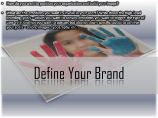 • How do you want to position your organization and build your image?
• What are the emotions you want to invoke in your users? Write down the high-level
branding goals – values you want to convey, emotions you want to trigger, the type of
user relationships you want to pursue, but also jot down speciﬁc tactics to achieve
your goals – colors, images, typography, etc.

Define Your Brand

 