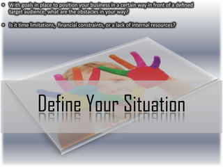 • With goals in place to position your business in a certain way in front of a deﬁned
target audience, what are the obstacles in your way?
• Is it time limitations, ﬁnancial constraints, or a lack of internal resources?

Define Your Situation

 