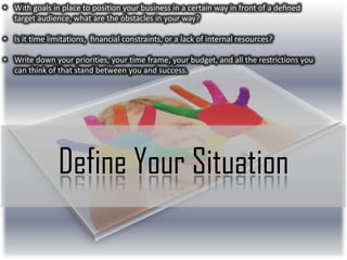 • With goals in place to position your business in a certain way in front of a deﬁned
target audience, what are the obstacles in your way?
• Is it time limitations, ﬁnancial constraints, or a lack of internal resources?
• Write down your priorities, your time frame, your budget, and all the restrictions you
can think of that stand between you and success.

Define Your Situation

 