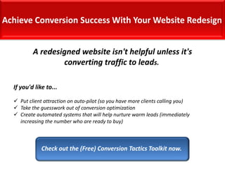 A redesigned website isn't helpful unless it's
converting traffic to leads.
If you'd like to...
 Put client attraction on auto-pilot (so you have more clients calling you)
 Take the guesswork out of conversion optimization
 Create automated systems that will help nurture warm leads (immediately
increasing the number who are ready to buy)

 