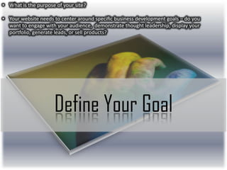 • What is the purpose of your site?
• Your website needs to center around speciﬁc business development goals – do you
want to engage with your audience, demonstrate thought leadership, display your
portfolio, generate leads, or sell products?

Define Your Goal

 