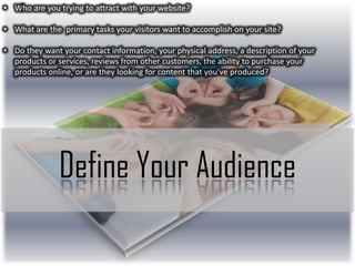• Who are you trying to attract with your website?
• What are the primary tasks your visitors want to accomplish on your site?
• Do they want your contact information, your physical address, a description of your
products or services, reviews from other customers, the ability to purchase your
products online, or are they looking for content that you’ve produced?

Define Your Audience

 