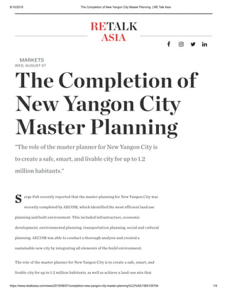 8/10/2019 The Completion of New Yangon City Master Planning | RE Talk Asia
https://www.retalkasia.com/news/2019/08/07/completion-new-yangon-city-master-planning%C2%A0/1565105704 1/4
   
RETALK
ASIA
S erge Pub recently reported that the master planning for New Yangon City was
recently completed by AECOM, which identified the most efficient land use
planning and built environment. This included infrastructure, economic
development, environmental planning, transportation planning, social and cultural
planning. AECOM was able to conduct a thorough analysis and created a
sustainable new city by integrating all elements of the build environment. 
The role of the master planner for New Yangon City is to create a safe, smart, and
livable city for up to 1.2 million habitants, as well as achieve a land-use mix that
MARKETS
WED, AUGUST 07
The Completion of
New Yangon City
Master Planning 
"The role of the master planner for New Yangon City is
to create a safe, smart, and livable city for up to 1.2
million habitants."
 