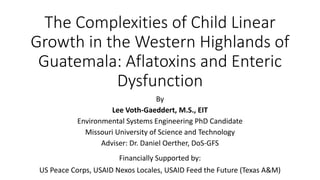 The Complexities of Child Linear
Growth in the Western Highlands of
Guatemala: Aflatoxins and Enteric
Dysfunction
By
Lee Voth-Gaeddert, M.S., EIT
Environmental Systems Engineering PhD Candidate
Missouri University of Science and Technology
Adviser: Dr. Daniel Oerther, DoS-GFS
Financially Supported by:
US Peace Corps, USAID Nexos Locales, USAID Feed the Future (Texas A&M)
 