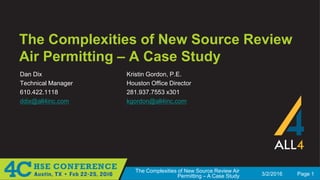 3/2/2016 Page 1
The Complexities of New Source Review Air
Permitting – A Case Study
The Complexities of New Source Review
Air Permitting – A Case Study
Dan Dix
Technical Manager
610.422.1118
ddix@all4inc.com
Kristin Gordon, P.E.
Houston Office Director
281.937.7553 x301
kgordon@all4inc.com
 
