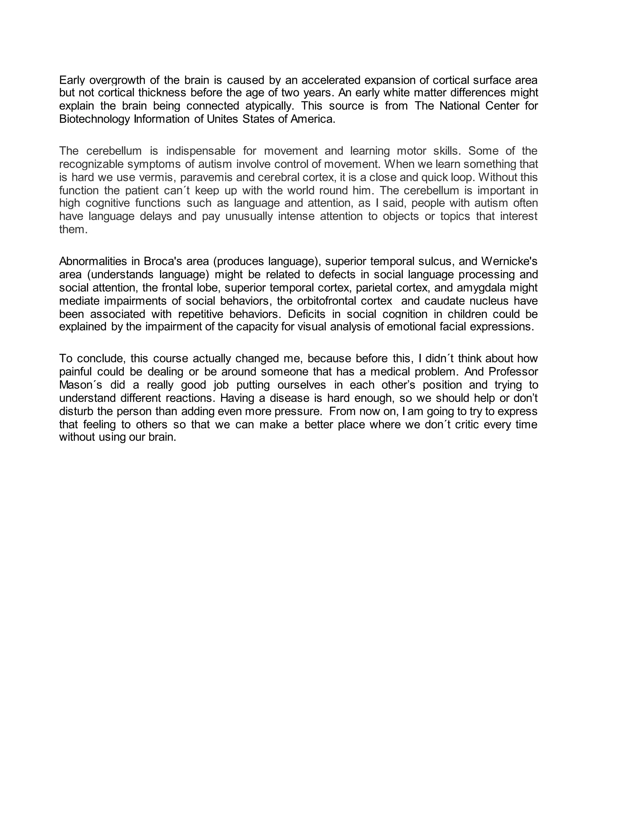 Early overgrowth of the brain is caused by an accelerated expansion of cortical surface area
but not cortical thickness before the age of two years. An early white matter differences might
explain the brain being connected atypically. This source is from The National Center for
Biotechnology Information of Unites States of America.
The cerebellum is indispensable for movement and learning motor skills. Some of the
recognizable symptoms of autism involve control of movement. When we learn something that
is hard we use vermis, paravemis and cerebral cortex, it is a close and quick loop. Without this
function the patient can´t keep up with the world round him. The cerebellum is important in
high cognitive functions such as language and attention, as I said, people with autism often
have language delays and pay unusually intense attention to objects or topics that interest
them.
Abnormalities in Broca's area (produces language), superior temporal sulcus, and Wernicke's
area (understands language) might be related to defects in social language processing and
social attention, the frontal lobe, superior temporal cortex, parietal cortex, and amygdala might
mediate impairments of social behaviors, the orbitofrontal cortex and caudate nucleus have
been associated with repetitive behaviors. Deficits in social cognition in children could be
explained by the impairment of the capacity for visual analysis of emotional facial expressions.
To conclude, this course actually changed me, because before this, I didn´t think about how
painful could be dealing or be around someone that has a medical problem. And Professor
Mason´s did a really good job putting ourselves in each other’s position and trying to
understand different reactions. Having a disease is hard enough, so we should help or don’t
disturb the person than adding even more pressure. From now on, I am going to try to express
that feeling to others so that we can make a better place where we don´t critic every time
without using our brain.
 
