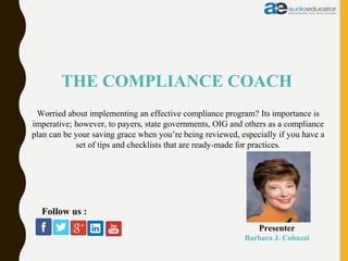 THE COMPLIANCE COACH
Presenter
Barbara J. Cobuzzi
Follow us :
Worried about implementing an effective compliance program? Its importance is
imperative; however, to payers, state governments, OIG and others as a compliance
plan can be your saving grace when you’re being reviewed, especially if you have a
set of tips and checklists that are ready-made for practices.
 