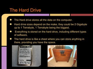 The Hard Drive
●   The Hard drive stores all the data on the computer.
●   Hard drive sizes depend on the make, they could be 2 Gigabyte
    up to 1 Terrabyte, 1 Terrabyte being the biggest.
●   Everything is stored on the hard drive, including different types
    of software.
●   The hard drive is like a chest where you can store anything in
    there, providing you have the space.



                                             Data
 