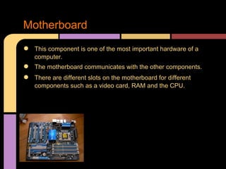 Motherboard
●   This component is one of the most important hardware of a
    computer.
●   The motherboard communicates with the other components.
●   There are different slots on the motherboard for different
    components such as a video card, RAM and the CPU.
 