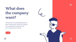 What does
the company
want?
This question is something both parties
need to think about. Study the company
you're applying for and prove why
you're the person for the job.
 