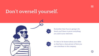 Remember that if you're going to be
hired, you'll have to prove everything
you said in your interview.
It's best to be honest about your skills
so they have a clear picture of how you
can contribute to the company.
Don't oversell yourself.
01
02
 