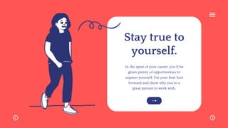 Stay true to
yourself.
In the span of your career, you'll be
given plenty of opportunities to
express yourself. Put your best foot
forward and show why you're a
great person to work with.
 