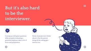 But it's also hard
to be the
interviewer.
01 02
Plenty of people don't think
about it, but the person
doing all the asking gets
nervous too.
Coming up with great questions
while properly evaluating a
potential employee takes a lot of
focus and preparation.
 