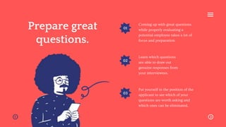 01
02
03
Prepare great
questions.
Coming up with great questions
while properly evaluating a
potential employee takes a lot of
focus and preparation.
Learn which questions
are able to draw out
genuine responses from
your interviewees.
Put yourself in the position of the
applicant to see which of your
questions are worth asking and
which ones can be eliminated.
 