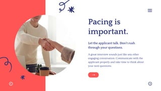 Pacing is
important.
A great interview sounds just like any other
engaging conversation. Communicate with the
applicant properly and take time to think about
your next questions.
Let the applicant talk. Don't rush
through your questions.
 