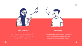 Hear them out.
Listen to them attentively and absorb
their answers so that you can come up
with a great follow up inquiry.
Be friendly.
Interviews are grueling enough. Lighten the
mood by maintaining a warm tone and
listening to your interviewee intently.
 