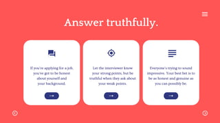 If you're applying for a job,
you've got to be honest
about yourself and
your background.
Let the interviewer know
your strong points, but be
truthful when they ask about
your weak points.
Everyone's trying to sound
impressive. Your best bet is to
be as honest and genuine as
you can possibly be.
Answer truthfully.
 