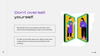 Don't oversell
yourself.
Remember that if you're going to be hired, you'll
have to prove everything you said in your interview.
It's best to be honest about your skills so they have
a clear picture of how you can contribute to the
company.
11
 