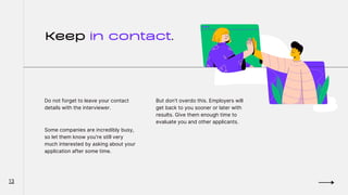 Keep in contact.
Do not forget to leave your contact
details with the interviewer.
Some companies are incredibly busy,
so let them know you're still very
much interested by asking about your
application after some time.
But don't overdo this. Employers will
get back to you sooner or later with
results. Give them enough time to
evaluate you and other applicants.
13
 