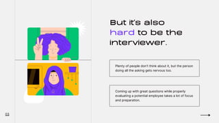 But it's also
hard to be the
interviewer.
Plenty of people don't think about it, but the person
doing all the asking gets nervous too.
Coming up with great questions while properly
evaluating a potential employee takes a lot of focus
and preparation.
03
 
