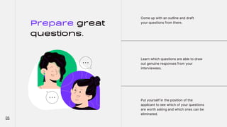 Prepare great
questions.
Come up with an outline and draft
your questions from there.
Learn which questions are able to draw
out genuine responses from your
interviewees.
Put yourself in the position of the
applicant to see which of your questions
are worth asking and which ones can be
eliminated.
05
 