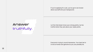 Answer
truthfully.
If you're applying for a job, you've got to be honest
about yourself and your background.
Let the interviewer know your strong points, but be
truthful when they ask about your weak points.
Everyone's trying to sound impressive. Your best bet is
to be as honest and genuine as you can possibly be.
09
 
