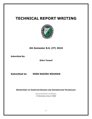 TECHNICAL REPORT WRITING




                4th Semester B.S. (IT) 2010


Submitted By:

                           Sidra Yousuf




Submitted to:      MISS NAZISH NOUMAN




    DEPARTMENT OF COMPUTER SCIENCE AND INFORMATION TECHNOLOGY

                      JINNAH UNIVERSITY FOR WOMEN
                       5-C NAZIMABAD, KARACHI 74600




                                    1
 