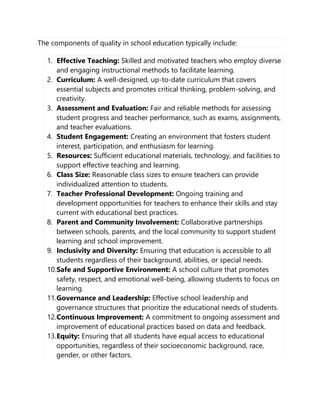 The components of quality in school education typically include:
1. Effective Teaching: Skilled and motivated teachers who employ diverse
and engaging instructional methods to facilitate learning.
2. Curriculum: A well-designed, up-to-date curriculum that covers
essential subjects and promotes critical thinking, problem-solving, and
creativity.
3. Assessment and Evaluation: Fair and reliable methods for assessing
student progress and teacher performance, such as exams, assignments,
and teacher evaluations.
4. Student Engagement: Creating an environment that fosters student
interest, participation, and enthusiasm for learning.
5. Resources: Sufficient educational materials, technology, and facilities to
support effective teaching and learning.
6. Class Size: Reasonable class sizes to ensure teachers can provide
individualized attention to students.
7. Teacher Professional Development: Ongoing training and
development opportunities for teachers to enhance their skills and stay
current with educational best practices.
8. Parent and Community Involvement: Collaborative partnerships
between schools, parents, and the local community to support student
learning and school improvement.
9. Inclusivity and Diversity: Ensuring that education is accessible to all
students regardless of their background, abilities, or special needs.
10.Safe and Supportive Environment: A school culture that promotes
safety, respect, and emotional well-being, allowing students to focus on
learning.
11.Governance and Leadership: Effective school leadership and
governance structures that prioritize the educational needs of students.
12.Continuous Improvement: A commitment to ongoing assessment and
improvement of educational practices based on data and feedback.
13.Equity: Ensuring that all students have equal access to educational
opportunities, regardless of their socioeconomic background, race,
gender, or other factors.
 