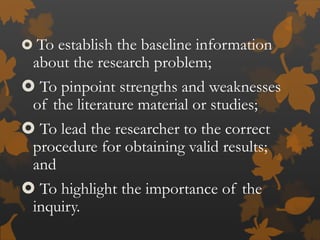  To establish the baseline information
about the research problem;
 To pinpoint strengths and weaknesses
of the literature material or studies;
 To lead the researcher to the correct
procedure for obtaining valid results;
and
 To highlight the importance of the
inquiry.
 