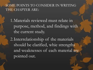 SOME POINTS TO CONSIDER IN WRITING
THE CHAPTER ARE:
1.Materials reviewed must relate in
purpose, method, and findings with
the current study.
2.Interrelationship of the materials
should be clarified, whie strengths
and weaknesses of each material are
pointed out.
 