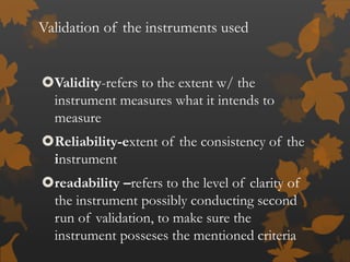 Validation of the instruments used
Validity-refers to the extent w/ the
instrument measures what it intends to
measure
Reliability-extent of the consistency of the
instrument
readability –refers to the level of clarity of
the instrument possibly conducting second
run of validation, to make sure the
instrument posseses the mentioned criteria
 