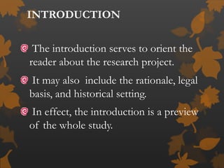 INTRODUCTION
The introduction serves to orient the
reader about the research project.
It may also include the rationale, legal
basis, and historical setting.
In effect, the introduction is a preview
of the whole study.
 