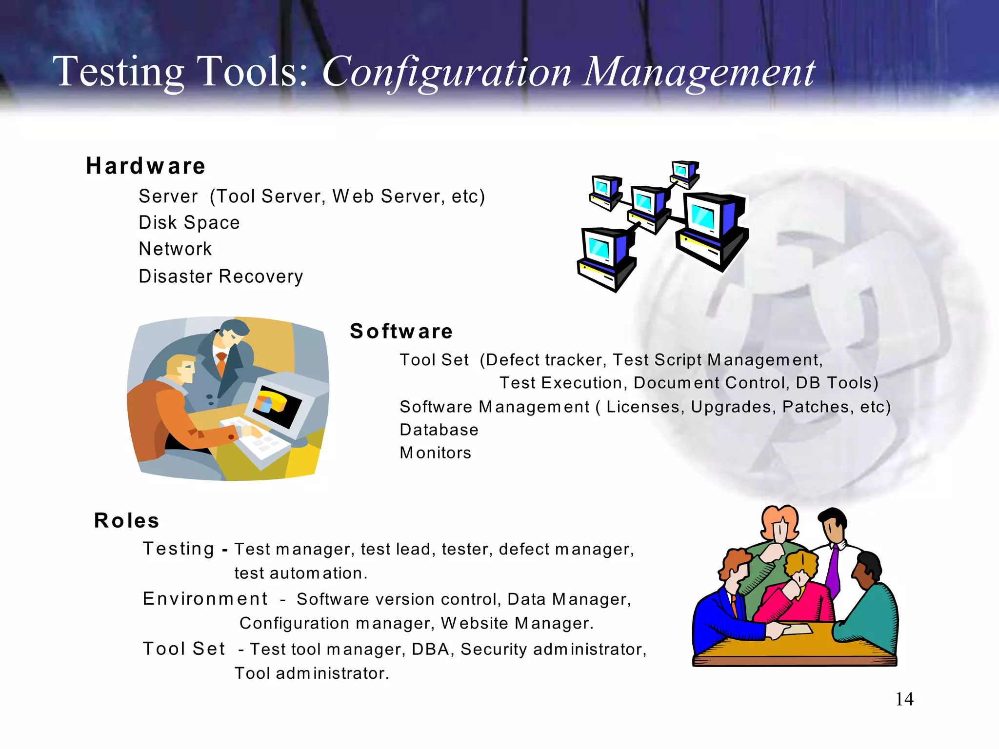 Testing Tools: Configuration Management
 H ard w are
      Server (Tool Server, W eb Server, etc)
      Disk Space
      Network
      Disaster Recovery

                                 S o ftw are
                                         Tool Set (Defect tracker, Test Script M anagem ent,
                                                    Test Execution, Docum ent Control, DB Tools)
                                         Software M anagem ent ( Licenses, Upgrades, Patches, etc)
                                         Database
                                         M onitors



  R o les
       T e s tin g - Test m anager, test lead, tester, defect m anager,
                  test autom ation.
       E n v iro n m e n t - Software version control, Data M anager,
                   Configuration m anager, W ebsite M anager.
       T o o l S e t - Test tool m anager, DBA, Security adm inistrator,
                  Tool adm inistrator.
                                                                                                     14
 
