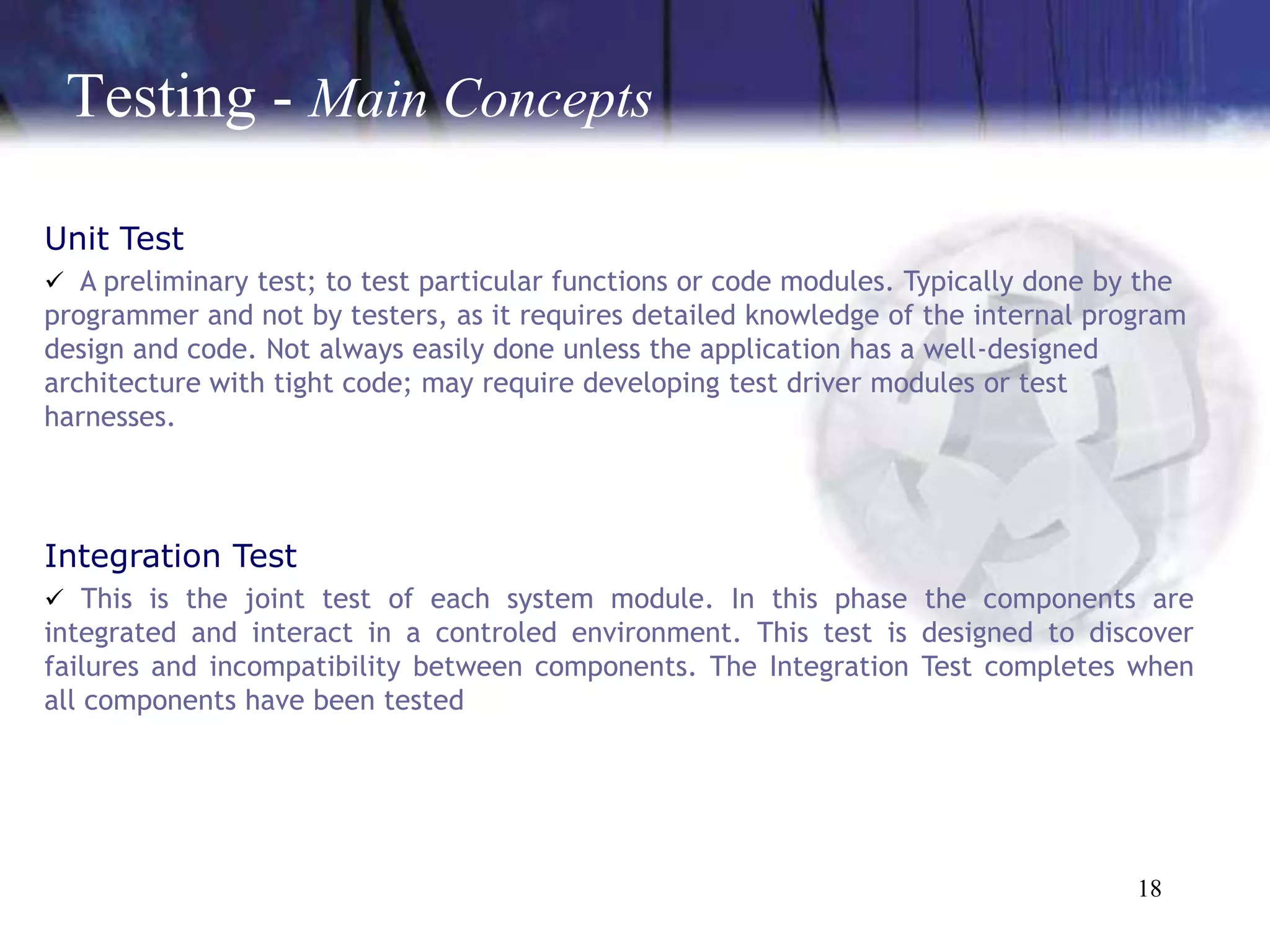 Testing - Main Concepts

Unit Test
 A preliminary test; to test particular functions or code modules. Typically done by the
programmer and not by testers, as it requires detailed knowledge of the internal program
design and code. Not always easily done unless the application has a well-designed
architecture with tight code; may require developing test driver modules or test
harnesses.




Integration Test
 This is the joint test of each system module. In this phase the components are
integrated and interact in a controled environment. This test is designed to discover
failures and incompatibility between components. The Integration Test completes when
all components have been tested




                                                                                      18
 
