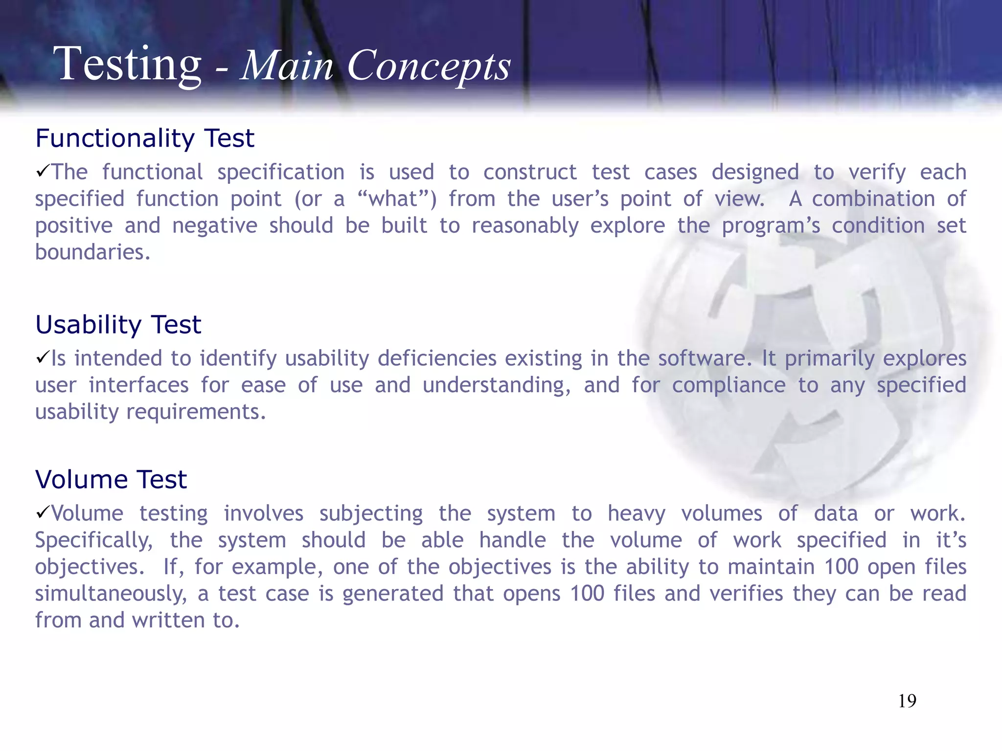 Testing - Main Concepts
Functionality Test
The functional specification is used to construct test cases designed to verify each
specified function point (or a “what”) from the user’s point of view. A combination of
positive and negative should be built to reasonably explore the program’s condition set
boundaries.


Usability Test
Is intended to identify usability deficiencies existing in the software. It primarily explores
user interfaces for ease of use and understanding, and for compliance to any specified
usability requirements.


Volume Test
Volume testing involves subjecting the system to heavy volumes of data or work.
Specifically, the system should be able handle the volume of work specified in it’s
objectives. If, for example, one of the objectives is the ability to maintain 100 open files
simultaneously, a test case is generated that opens 100 files and verifies they can be read
from and written to.


                                                                                       19
 