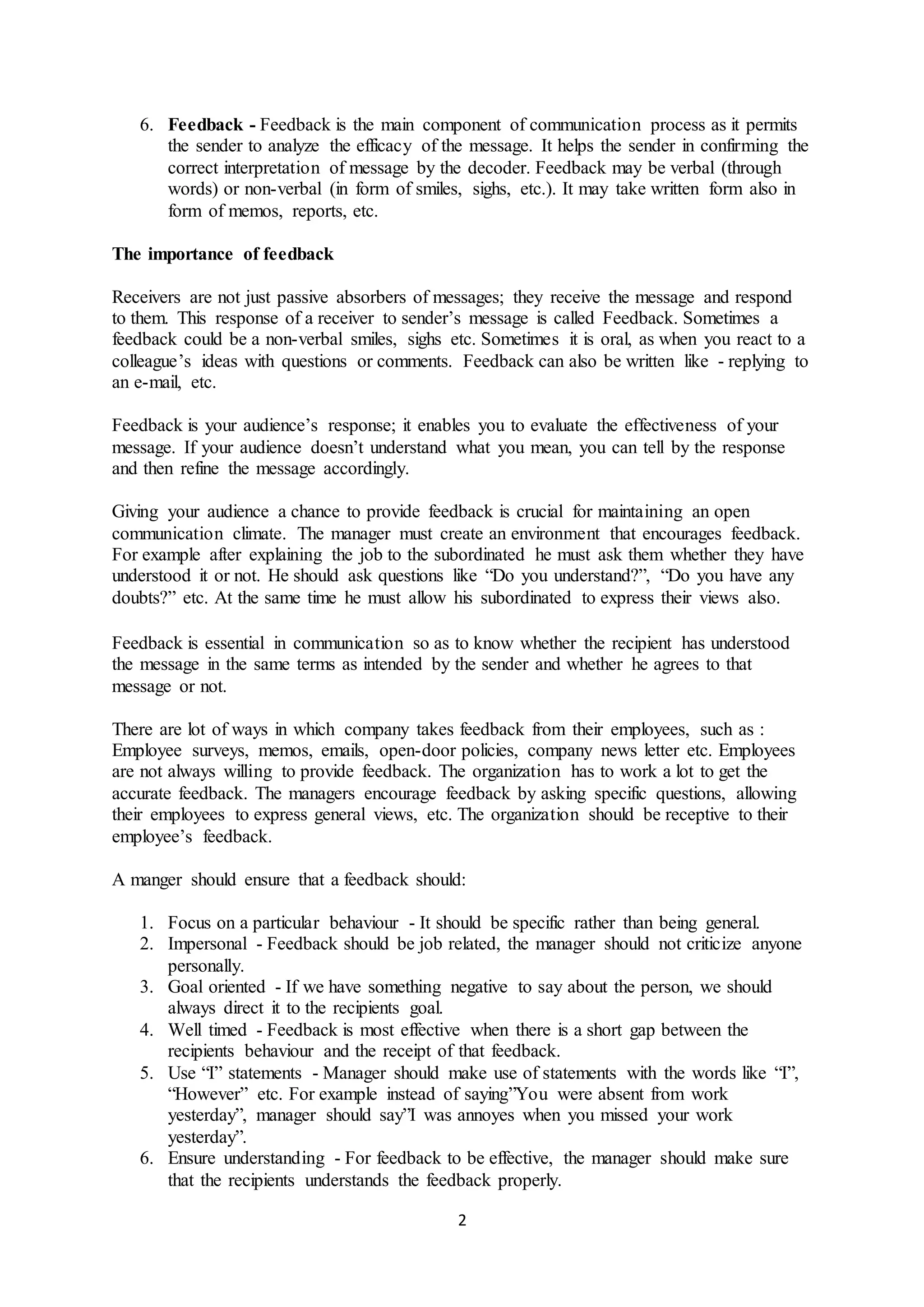 6. Feedback - Feedback is the main component of communication process as it permits 
the sender to analyze the efficacy of the message. It helps the sender in confirming the 
correct interpretation of message by the decoder. Feedback may be verbal (through 
words) or non-verbal (in form of smiles, sighs, etc.). It may take written form also in 
form of memos, reports, etc. 
2 
The importance of feedback 
Receivers are not just passive absorbers of messages; they receive the message and respond 
to them. This response of a receiver to sender’s message is called Feedback. Sometimes a 
feedback could be a non-verbal smiles, sighs etc. Sometimes it is oral, as when you react to a 
colleague’s ideas with questions or comments. Feedback can also be written like - replying to 
an e-mail, etc. 
Feedback is your audience’s response; it enables you to evaluate the effectiveness of your 
message. If your audience doesn’t understand what you mean, you can tell by the response 
and then refine the message accordingly. 
Giving your audience a chance to provide feedback is crucial for maintaining an open 
communication climate. The manager must create an environment that encourages feedback. 
For example after explaining the job to the subordinated he must ask them whether they have 
understood it or not. He should ask questions like “Do you understand?”, “Do you have any 
doubts?” etc. At the same time he must allow his subordinated to express their views also. 
Feedback is essential in communication so as to know whether the recipient has understood 
the message in the same terms as intended by the sender and whether he agrees to that 
message or not. 
There are lot of ways in which company takes feedback from their employees, such as : 
Employee surveys, memos, emails, open-door policies, company news letter etc. Employees 
are not always willing to provide feedback. The organization has to work a lot to get the 
accurate feedback. The managers encourage feedback by asking specific questions, allowing 
their employees to express general views, etc. The organization should be receptive to their 
employee’s feedback. 
A manger should ensure that a feedback should: 
1. Focus on a particular behaviour - It should be specific rather than being general. 
2. Impersonal - Feedback should be job related, the manager should not criticize anyone 
personally. 
3. Goal oriented - If we have something negative to say about the person, we should 
always direct it to the recipients goal. 
4. Well timed - Feedback is most effective when there is a short gap between the 
recipients behaviour and the receipt of that feedback. 
5. Use “I” statements - Manager should make use of statements with the words like “I”, 
“However” etc. For example instead of saying”You were absent from work 
yesterday”, manager should say”I was annoyes when you missed your work 
yesterday”. 
6. Ensure understanding - For feedback to be effective, the manager should make sure 
that the recipients understands the feedback properly. 
 