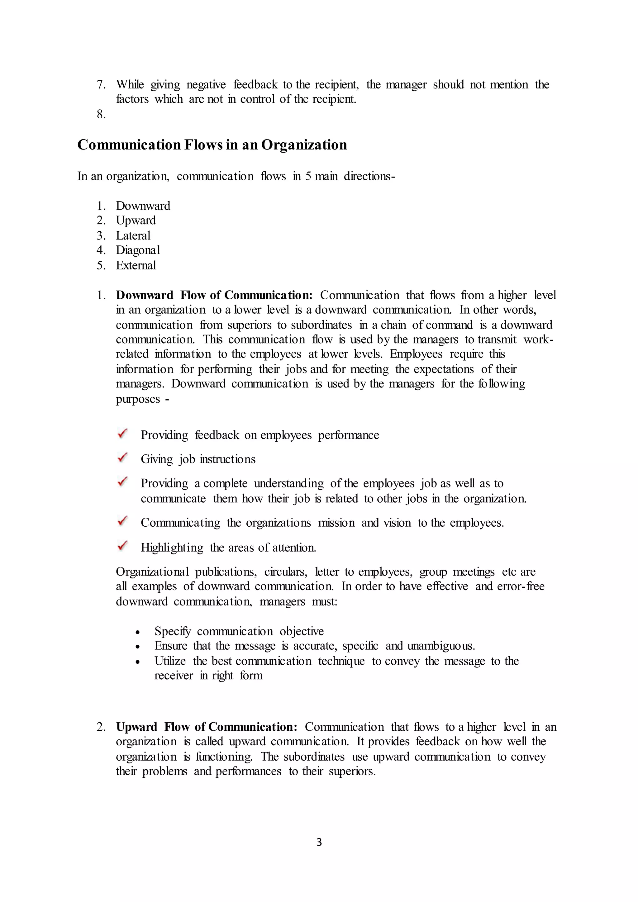 7. While giving negative feedback to the recipient, the manager should not mention the 
factors which are not in control of the recipient. 
3 
8. 
Communication Flows in an Organization 
In an organization, communication flows in 5 main directions- 
1. Downward 
2. Upward 
3. Lateral 
4. Diagonal 
5. External 
1. Downward Flow of Communication: Communication that flows from a higher level 
in an organization to a lower level is a downward communication. In other words, 
communication from superiors to subordinates in a chain of command is a downward 
communication. This communication flow is used by the managers to transmit work-related 
information to the employees at lower levels. Employees require this 
information for performing their jobs and for meeting the expectations of their 
managers. Downward communication is used by the managers for the following 
purposes - 
Providing feedback on employees performance 
Giving job instructions 
Providing a complete understanding of the employees job as well as to 
communicate them how their job is related to other jobs in the organization. 
Communicating the organizations mission and vision to the employees. 
Highlighting the areas of attention. 
Organizational publications, circulars, letter to employees, group meetings etc are 
all examples of downward communication. In order to have effective and error-free 
downward communication, managers must: 
 Specify communication objective 
 Ensure that the message is accurate, specific and unambiguous. 
 Utilize the best communication technique to convey the message to the 
receiver in right form 
2. Upward Flow of Communication: Communication that flows to a higher level in an 
organization is called upward communication. It provides feedback on how well the 
organization is functioning. The subordinates use upward communication to convey 
their problems and performances to their superiors. 
 