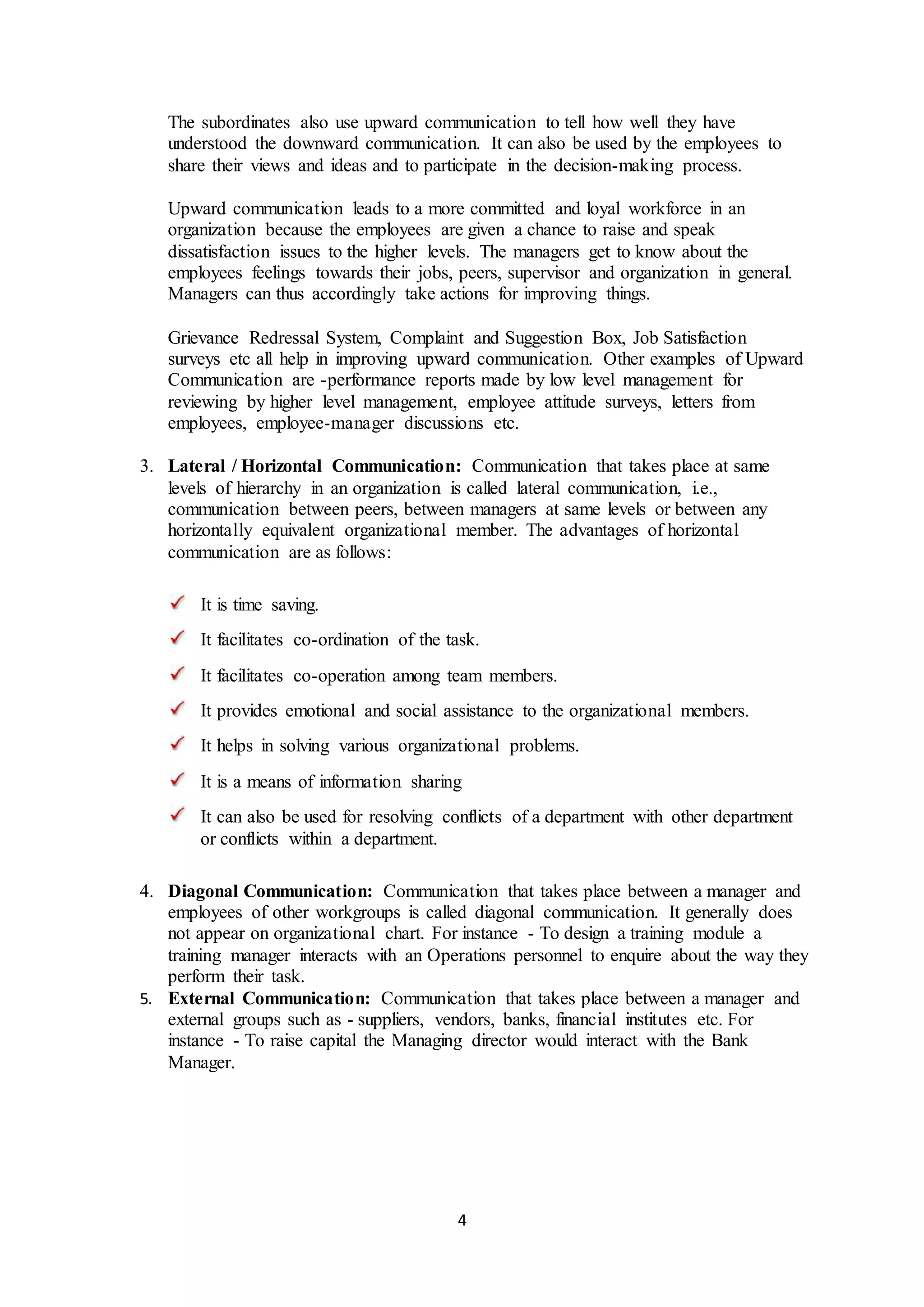The subordinates also use upward communication to tell how well they have 
understood the downward communication. It can also be used by the employees to 
share their views and ideas and to participate in the decision-making process. 
Upward communication leads to a more committed and loyal workforce in an 
organization because the employees are given a chance to raise and speak 
dissatisfaction issues to the higher levels. The managers get to know about the 
employees feelings towards their jobs, peers, supervisor and organization in general. 
Managers can thus accordingly take actions for improving things. 
Grievance Redressal System, Complaint and Suggestion Box, Job Satisfaction 
surveys etc all help in improving upward communication. Other examples of Upward 
Communication are -performance reports made by low level management for 
reviewing by higher level management, employee attitude surveys, letters from 
employees, employee-manager discussions etc. 
3. Lateral / Horizontal Communication: Communication that takes place at same 
levels of hierarchy in an organization is called lateral communication, i.e., 
communication between peers, between managers at same levels or between any 
horizontally equivalent organizational member. The advantages of horizontal 
communication are as follows: 
4 
It is time saving. 
It facilitates co-ordination of the task. 
It facilitates co-operation among team members. 
It provides emotional and social assistance to the organizational members. 
It helps in solving various organizational problems. 
It is a means of information sharing 
It can also be used for resolving conflicts of a department with other department 
or conflicts within a department. 
4. Diagonal Communication: Communication that takes place between a manager and 
employees of other workgroups is called diagonal communication. It generally does 
not appear on organizational chart. For instance - To design a training module a 
training manager interacts with an Operations personnel to enquire about the way they 
perform their task. 
5. External Communication: Communication that takes place between a manager and 
external groups such as - suppliers, vendors, banks, financial institutes etc. For 
instance - To raise capital the Managing director would interact with the Bank 
Manager. 
 