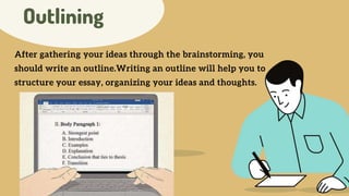 Outlining
After gathering your ideas through the brainstorming, you
should write an outline.Writing an outline will help you to
structure your essay, organizing your ideas and thoughts.
 