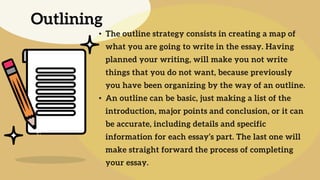 • The outline strategy consists in creating a map of
what you are going to write in the essay. Having
planned your writing, will make you not write
things that you do not want, because previously
you have been organizing by the way of an outline.
• An outline can be basic, just making a list of the
introduction, major points and conclusion, or it can
be accurate, including details and specific
information for each essay’s part. The last one will
make straight forward the process of completing
your essay.
Outlining
 