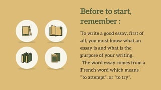 Before to start,
remember :
To write a good essay, first of
all, you must know what an
essay is and what is the
purpose of your writing.
The word essay comes from a
French word which means
“to attempt”, or “to try”.
 