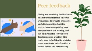 Peer feedback
Giving and receiving feedback can
be a bit uncomfortable since we
are not sure to provide or receive
useful information, but this
interaction means getting new
perspectives to the writing, and
can be invaluable to your own
development as a writer. It is
really easy to be blind to mistakes
in our own texts, mistakes that a
second reader can detect easily.
 