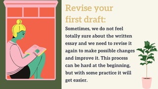 Revise your
first draft:
Sometimes, we do not feel
totally sure about the written
essay and we need to revise it
again to make possible changes
and improve it. This process
can be hard at the beginning,
but with some practice it will
get easier.
 