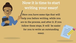 Now it is time to start
writing your essay!
Here you have some tips that will
help you before writing, while you
are in the process, and after it. If you
follow these steps, It will be easier
for you to write an outstanding
essay.
 