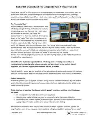 Richard D. Wyckoff and The Composite Man: A Traders’s Study
Part of what Wyckoff so effectively teaches is that all stock prices have phases. Accumulation, mark up,
distribution, mark down, and a repeating cycle around whatever is influencing the stock, (earnings,
acquisition, new products, news). When a stock moves sideways Wyckoff articulates how, by reviewing
a chart, one can view accumulation as effort vs. result.
The “Composite Man”
Wyckoff views the trader as the “composite man” and
effectively averages thinking. If the stock, for example,
is in a trading range and the trader has a stock under
accumulation he will watch the supply, and
appropriately try to shake out traders by driving prices
down. As the “trader” here is the composite man, or
the totality of the stock ownership, FEAR takes place,
new lows are created, and the “spring” occurs at the
end of this shakeout, at the bottom of support lines. This “spring” is the time the Wyckoff trader
watches for new entry. If support is hesitant, the smart Wyckoff trader waits for a bit of accumulation,
assuring that the bears are finished, and adds to a winning position when it rallies as a second test,
increases volume, lightly pulls back, while the “spring” is in process, not just starting.
There is more risk to buying during a shake out, and as the “spring” begins, as the market may well not
be past its final support pushes.
Wyckoff teaches that to buy a position there, effectively, (index or stock), one would use a
combination of vertical charts for volume, and point and figure charts for the analysis of profit
objectives, and /or when support/resistance lines are met, or broken.
Part of Wyckoff’s genius was the simplicity of the elimination of opinion and emotion. His methods
articulate a series of tests the trader follows to identify WHEN the stock or index is ready for movement.
Pattern Recognition
Pattern recognition is key to Wyckoff. There are strong intuitive interpretations to the Wyckoff method
also, led by his theories on the patterns of reoccurring events. Smart traders develop the right brain as
part of pattern recognition.
This is done best by watching the obvious, which is typically never seen until long after the obvious
has ended.
• Do not expect the market to behave the same way twice.
• Everything the market is doing now must be compared to what the market did before.
• Price and volume are keys together, to know if buyers’ demands are more powerful than sellers’
supply. It doesn’t matter what the price is now if the demand is shifting.
When the market corrects, there are also some investors that have kept their positions, typically too
long. They hit a point of fear and panic and are suddenly willing to unload their positions “at any price”.
Chip Evans, Ph.D.

www.theevansgroupllc.com

 