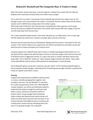 Richard D. Wyckoff and The Composite Man: A Traders’s Study
When this heavier volume take place, it sets the stage for a selling climax, which than has rebound,
whipsaw return back down (a test), before the market moves up again.
This is when the true trader is now buying. Volume typically dips and the price ranges move up. The
average investor at this point believes the market is now bullish, but this is where there will be another
reaction and it’s HERE that we analyze where the market is going.
Often buyers don’t hold here, they may have been manipulating to shore up prices, and if a great
amount of stocks are suddenly thrown back in the market, there may be TOO much supply, and prices
can then drop lower than the prior lows.
This is where Wyckoff studied volume. If the initial rally back up is on LOW volume, this is a clear sign
that the selling may now be over, and that a stronger upturn may be on the way.
Excessive volume+excessive low price followed by rallying prices+low volume= now watch for the next
reaction. If the reaction holds at core support lines, the decline has bottomed, and traders would now
watch for prices rising to and above core resistance lines.
Using the support lines, Wyckoff shows that if volume is steadily expanding during the down turn, it’s
less likely that the support lines will hold. Buyers still see an attractive bargain and continue to buy. But,
if the decline slows on aggressive volume, it’s a sign in the stock, or market, that there may be short,
quick rallies. This is called the “shake out,” where investors begin to believe all is better. These rallies
can be identified by a lack of volume, affirming that the buying power is really still weak.
Part of Wyckoff’s genius can be seen in what we now call “sector” or ETF investing. Wyckoff taught to
chart composite market averages, overlaying charts of industry group averages, and then comparing the
trends of a specific stock within a sector.
Charting
Imagine hand-creating charts of different industry stocks
in a sector, carefully averaging them together, and
creating a new chart. This was Wyckoff. It’s now done
for us with any good sector fund or ETF. What Wyckoff
created, however, can still be very effectively utilized to
understand the relative strength of a particular stock
within a sector, and how it will perform within its
industry sector. Group averages help institutional
traders analyze well beyond broad market trends, and
help to see what sectors will soon shift into favor or not.
Investors Business Daily (IBD) has done a marvelous job
creating sector review and even identifying where the
sector is in growing strength. This is Wyckoff.
Chip Evans, Ph.D.

www.theevansgroupllc.com

 