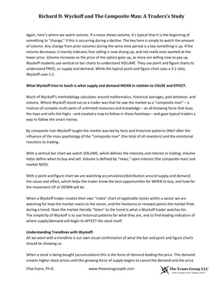 Richard D. Wyckoff and The Composite Man: A Traders’s Study

Again, here’s where we watch volume. If a move shows volume, it’s typical that it is the beginning of
something to “change,” if this is occurring during a decline. The key here is simply to watch the amount
of volume. Any change from prior volumes during the same time period is a key something is up. If the
volume decreases, it merely indicates that selling is now drying up, and not really even wanted at the
lower price. Volume increases as the price of the option goes up, as more are willing now to pay up.
Wyckoff students use vertical or bar charts to understand VOLUME. They use point and figure charts to
understand PRICE, or supply and demand. While the typical point and figure chart uses a 3:1 ratio,
Wyckoff uses 1:1.
What Wyckoff tries to teach is what supply and demand MEAN in relation to CAUSE and EFFECT.
Much of Wyckoff’s methodology calculates around mathematics, historical averages, past behavior, and
volume. Where Wyckoff stood out as a trader was that he saw the market as a “composite man” – a
mixture of complex multi-parts of unlimited resources and knowledge – an all knowing force that buys
the lows and sells the highs - and created a map to follow in those footsteps – and gave typical traders a
way to follow the smart money.
By composite man Wyckoff taught the market was led by facts and historical patterns ONLY after the
influence of the mass psychology of the “composite man” (the total of all investors) and the emotional
reactions to trading.
With a vertical bar chart we watch VOLUME, which defines the intensity and interest in trading. Volume
helps define when to buy and sell. Volume is defined by “news,” open interest (the composite man) and
market NEED.
With a point and figure chart we are watching accumulation/distribution around supply and demand,
the cause and effect, which helps the trader know the best opportunities for WHEN to buy, and how far
the movement UP or DOWN will be.
When a Wyckoff trader creates their own “index” chart of applicable stocks within a sector we are
watching for how the market reacts to the sector, and the hesitancy or renewal points the market finds
during a trend. Does the market literally “listen” to the trend is what a Wyckoff trader watches for.
The simplicity of Wyckoff is to use historical patterns for what they are, and to find leading indicators of
where supply/demand will begin to AFFECT the stock itself.
Understanding Trendlines with Wyckoff:
All we want with a trendline is our own visual confirmation of what the bar and point and figure charts
should be showing us.
When a stock is being bought (accumulation) this is the force of demand leading the price. This demand
creates higher stock prices until the growing force of supply begins to cancel the demand and the price
Chip Evans, Ph.D.

www.theevansgroupllc.com

 